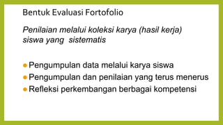 Bentuk Evaluasi Fortofolio
Penilaian melalui koleksi karya (hasil kerja)
siswa yang sistematis
 Pengumpulan data melalui karya siswa
 Pengumpulan dan penilaian yang terus menerus
 Refleksi perkembangan berbagai kompetensi
 