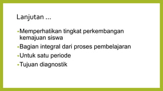 Lanjutan ...
•Memperhatikan tingkat perkembangan
kemajuan siswa
•Bagian integral dari proses pembelajaran
•Untuk satu periode
•Tujuan diagnostik
 