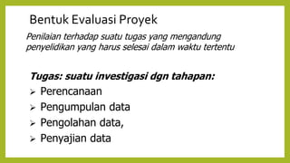 Bentuk Evaluasi Proyek
Penilaian terhadap suatu tugas yang mengandung
penyelidikan yang harus selesai dalam waktu tertentu
Tugas: suatu investigasi dgn tahapan:
 Perencanaan
 Pengumpulan data
 Pengolahan data,
 Penyajian data
 