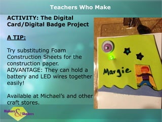 ACTIVITY: The Digital
Card/Digital Badge Project
A TIP:
Try substituting Foam
Construction Sheets for the
construction paper.
ADVANTAGE: They can hold a
battery and LED wires together
easily!
Available at Michael’s and other
craft stores.
Teachers Who Make
 