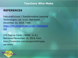 REFERENCES
FabLab@School | Transformative Learning
Technologies Lab. (n.d.). Retrieved
December 22, 2014, from
https://tltl.stanford.edu/project/fablabsch
ool
LED Pop-up Cards | MAKE. (n.d.).
Retrieved November 16, 2014, from
http://makezine.com/projects/led-pop-
up-cards/
Teachers Who Make
 