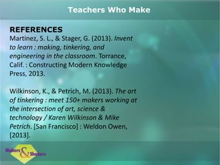 REFERENCES
Martinez, S. L., & Stager, G. (2013). Invent
to learn : making, tinkering, and
engineering in the classroom. Torrance,
Calif. : Constructing Modern Knowledge
Press, 2013.
Wilkinson, K., & Petrich, M. (2013). The art
of tinkering : meet 150+ makers working at
the intersection of art, science &
technology / Karen Wilkinson & Mike
Petrich. [San Francisco] : Weldon Owen,
[2013].
Teachers Who Make
 
