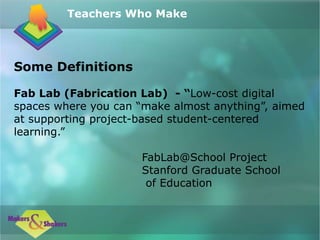 Some Definitions
Fab Lab (Fabrication Lab) - “Low-cost digital
spaces where you can “make almost anything”, aimed
at supporting project-based student-centered
learning.”
FabLab@School Project
Stanford Graduate School
of Education
Teachers Who Make
 