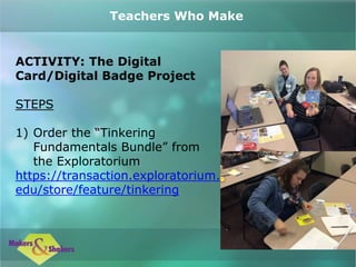 ACTIVITY: The Digital
Card/Digital Badge Project
STEPS
1) Order the “Tinkering
Fundamentals Bundle” from
the Exploratorium
https://transaction.exploratorium.
edu/store/feature/tinkering
Teachers Who Make
 