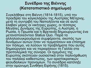 Συνέδριο της Βιέννης
(Κατατοπιστικό σημείωμα)
Συγκλήθηκε στη Βιέννη (1814-1815), υπό την
προεδρία του καγκελάριου της Αυστρίας Μέτερνιχ,
μετά τη συντριβή του Ναπολέοντα και σε αυτό
έλαβαν μέρος οι νικήτριες χώρες, οι τέσσερις
Μεγάλες Δυνάμεις της Ευρώπης, η Αυστρία, η
Ρωσία, η Πρωσία και η Βρετανία δημιουργώντας ένα
μεταναπολεόντειο Status Quo. Παρά τα
αλληλοσυγκρουόμενα συμφέροντα, σκοπός των
δυνάμεων αυτών ήταν να τερματίσουν και επίσημα
τον πόλεμο, να λύσουν τα προβλήματα που αυτός
δημιούργησε και να περιορίσουν τη Γαλλία στα
προπολεμικά της σύνορα. Οι ηγεμόνες της
Ευρώπης σκόπευαν ουσιαστικά στην παλινόρθωση
του παλαιού καθεστώτος, των αριστοκρατικών
φεουδαλικών προνομίων. Το συνέδριο κατέληξε
στην ομώνυμη Συνθήκη Ειρήνης (1815).
 
