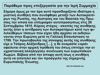 Σήμερα όμως με τον όρο αυτό προσδιορίζεται ιδιαίτερα η
μυστική συνθήκη που συνάφθηκε μεταξύ των Αυτοκρατό-
ρων της Ρωσίας, της Αυστρίας και του Βασιλέα της Πρω-
σίας την οποία και υπέγραψαν αυτοπροσώπως στις 26
Σεπτεμβρίου 1815. Κύριος στόχος - σκοπός της συνθήκης
αυτής ήταν η αντίδραση των Αυτοκρατόρων κατά των φι-
λελεύθερων τάσεων που είχαν ήδη αρχίσει να εκδηλώ-
νονται στην Ευρώπη μετά τη Γαλλική Επανάσταση το
1789. Την πρωτοβουλία της σύναψης αυτής της συνθήκης
είχε ο Τσάρος Αλέξανδρος […], η δε ονομασία «ιερά»
οφείλεται στην αρχική πρόθεσή του όπως επιτύχει την εν
«χριστιανική αλληλεγγύη» συνένωση των ευρωπαϊκών
Χωρών. Βέβαια από την άποψη αυτή ίσως η συνθήκη
αυτή να αποτελεί και τον προάγγελο της σημερινής
Ευρωπαϊκής Ένωσης.
http://el.wikipedia.org
Παράθεμα προς επεξεργασία για την Ιερή Συμμαχία
 
