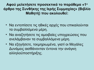 Αφού μελετήσετε προσεκτικά το παράθεμα «1ο
άρθρο της Συνθήκης της Ιερής Συμμαχίας» (Βιβλίο
Μαθητή) που ακολουθεί:
• Να εντοπίσετε τις ηθικές αρχές που επικαλούνται
τα συμβαλλόμενα μέρη.
• Να αναζητήσετε τις αμοιβαίες υποχρεώσεις που
ανελάμβαναν τα συμβαλλόμενα μέρη.
• Να εξηγήσετε, τεκμηριωμένα, γιατί οι Μεγάλες
Δυνάμεις αισθάνονταν έντονα την ανάγκη
αλληλοϋποστήριξης.
 