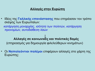 Αλλαγές στην Ευρώπη
• Ιδέες της Γαλλικής επανάστασης που επηρέασαν τον τρόπο
σκέψης των Ευρωπαίων:
κατάργηση μοναρχίας, ισότητα των πολιτών, κατάργηση
προνομίων, αυτοδιάθεση λαών
Αλλαγές σε κοινωνικές και πολιτικές δομές
(επηρεασμός για δημιουργία φιλελεύθερων κινημάτων)
• Οι Ναπολεόντιοι πολέμοι επιφέρουν αλλαγές στο χάρτη της
Ευρώπης:
 