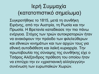 Ιερή Συμμαχία
(κατατοπιστικό σημείωμα)
Συγκροτήθηκε το 1815, μετά τη συνθήκη
Ειρήνης, από την Αυστρία, τη Ρωσία και την
Πρωσία. Η Βρετανία καταδίκασε την πιο πάνω
ενέργεια. Στόχος των τριών αυτοκρατοριών ήταν
να ανακόψουν την πρόοδο των φιλελεύθερων
και εθνικών κινημάτων και των αρχών τους για
εθνική αυτοδιάθεση και λαϊκή κυριαρχία. Την
πρωτοβουλία της σύναψης της συνθήκης είχε ο
Τσάρος Αλέξανδρος πρόθεση του οποίου ήταν
να επιτύχει την εν «χριστιανική αλληλεγγύη»
συνένωση των ευρωπαϊκών Χωρών.
 