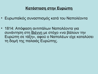 Κατάσταση στην Ευρώπη
• Ευρωπαϊκός συνασπισμός κατά του Ναπολέοντα
• 1814: Απόφαση αντιπάλων Ναπολέοντα για
συνάντηση στη Βιέννη με στόχο «να βάλουν την
Ευρώπη σε τάξη», αφού ο Ναπολέων είχε καταλύσει
τη δομή της παλαιάς Ευρώπης.
 