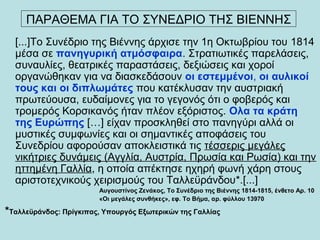 [...]Το Συνέδριο της Βιέννης άρχισε την 1η Οκτωβρίου του 1814
μέσα σε πανηγυρική ατμόσφαιρα. Στρατιωτικές παρελάσεις,
συναυλίες, θεατρικές παραστάσεις, δεξιώσεις και χοροί
οργανώθηκαν για να διασκεδάσουν οι εστεμμένοι, οι αυλικοί
τους και οι διπλωμάτες που κατέκλυσαν την αυστριακή
πρωτεύουσα, ευδαίμονες για το γεγονός ότι ο φοβερός και
τρομερός Κορσικανός ήταν πλέον εξόριστος. Ολα τα κράτη
της Ευρώπης […] είχαν προσκληθεί στο πανηγύρι αλλά οι
μυστικές συμφωνίες και οι σημαντικές αποφάσεις του
Συνεδρίου αφορούσαν αποκλειστικά τις τέσσερις μεγάλες
νικήτριες δυνάμεις (Αγγλία, Αυστρία, Πρωσία και Ρωσία) και την
ηττημένη Γαλλία, η οποία απέκτησε ηχηρή φωνή χάρη στους
αριστοτεχνικούς χειρισμούς του Ταλλεϋράνδου*.[...]
Αυγουστίνος Ζενάκος, Το Συνέδριο της Βιέννης 1814-1815, ένθετο Αρ. 10
«Οι μεγάλες συνθήκες», εφ. Το Βήμα, αρ. φύλλου 13970
*Ταλλεϋράνδος: Πρίγκιπας, Υπουργός Εξωτερικών της Γαλλίας
ΠΑΡΑΘΕΜΑ ΓΙΑ ΤΟ ΣΥΝΕΔΡΙΟ ΤΗΣ ΒΙΕΝΝΗΣ
 