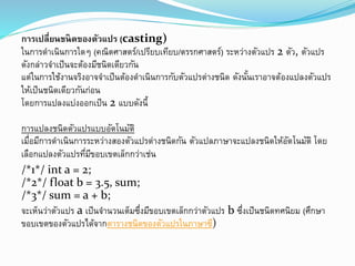 กำรเปลี่ยนชนิดของตัวแปร (casting)
ในการดาเนินการใดๆ (คณิตศาสตร์/เปรียบเทียบ/ตรรกศาสตร์) ระหว่างตัวแปร 2 ตัว, ตัวแปร
ดังกล่าวจาเป็นจะต้องมีชนิดเดียวกัน
แต่ในการใช้งานจริงอาจจาเป็นต้องดาเนินการกับตัวแปรต่างชนิด ดังนั้นเราอาจต้องแปลงตัวแปร
ให้เป็นชนิดเดียวกันก่อน
โดยการแปลงแบ่งออกเป็น 2 แบบดังนี้
การแปลงชนิดตัวแปรแบบอัตโนมัติ
เมื่อมีการดาเนินการระหว่างสองตัวแปรต่างชนิดกัน ตัวแปลภาษาจะแปลงชนิดให้อัตโนมัติ โดย
เลือกแปลงตัวแปรที่มีขอบเขตเล็กกว่าเช่น
/*1*/ int a = 2;
/*2*/ float b = 3.5, sum;
/*3*/ sum = a + b;
จะเห็นว่าตัวแปร a เป็นจานวนเต็มซึ่งมีขอบเขตเล็กกว่าตัวแปร b ซึ่งเป็นชนิดทศนิยม (ศึกษา
ขอบเขตของตัวแปรได้จากตารางชนิดของตัวแปรในภาษาซี)
 