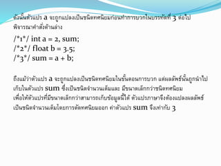ดังนั้นตัวแปร a จะถูกแปลงเป็นชนิดทศนิยมก่อนทาการบวกในบรรทัดที่ 3 ต่อไป
พิจารณาคาสั่งด้านล่าง
/*1*/ int a = 2, sum;
/*2*/ float b = 3.5;
/*3*/ sum = a + b;
ถึงแม้ว่าตัวแปร a จะถูกแปลงเป็นชนิดทศนิยมในขั้นตอนการบวก แต่ผลลัพธ์นั้นถูกนาไป
เก็บในตัวแปร sum ซึ่งเป็นชนิดจานวนเต็มและ มีขนาดเล็กกว่าชนิดทศนิยม
เพื่อให้ตัวแปรที่มีขนาดเล็กกว่าสามารถเก็บข้อมูลนี้ได้ ตัวแปรภาษาจึงต้องแปลงผลลัพธ์
เป็นชนิดจานวนเต็มโดยการตัดทศนิยมออก ค่าตัวแปร sum จึงเท่ากับ 3
 