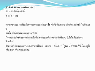 ตัวดำเนินกำรทำงคณิตศำสตร์
พิจารณาคาสั่งต่อไปนี้
a = b + c;
ความหมายของคาสั่งนี้คือการบวกค่าของตัวแปร b เข้ากับตัวแปร c แล้วเก็บผลลัพธ์ลงในตัวแปร
a
ดังนั้น การเขียนสมการในภาษาซีคือ
"การนาผลลัพธ์ของการคานวณในด้านขวาของเครื่องหมายเท่ากับ (=) ไปใส่ในตัวแปรทาง
ด้านซ้าย"
สาหรับตัวดาเนินการทางคณิตศาสตร์ได้แก่ + (บวก), - (ลบ), * (คูณ), / (หาร), % (มอดดูโล
หรือ มอด หรือ หารเอาเศษ)
 
