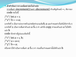 ตัวดำเนินกำรทำงคณิตศำสตร์อย่ำงย่อ
การเพิ่มค่า (increment)/ลดค่า (decrement) ด้วยสัญลักษณ์ ++, พิจารณา
code ต่อไปนี้
/*1*/ int a = 1;
/*2*/ b = ++a;
บรรทัดที่ 1 เป็นการประกาศตัวแปรชนิดจานวนเต็มชื่อ a และกาหนดค่าเริ่มต้นให้เท่ากับ 1
บรรทัดที่ 2 เป็นการเพิ่มค่าตัวแปร a ขึ้น 1 ค่า แล้วจึง copy ค่าของตัวแปร a ไปให้ตัว
แปร b
code ดังกล่าวมีรูปแบบเต็มดังนี้
/*1*/ int a = 1, b;
/*2*/ a = a+1;
/*3*/ b = a;
หรือกล่าวได้ว่าเป็นการเพิ่มค่า a ขึ้น 1 ค่า ก่อนที่จะกาหนดค่านั้นให้ตัวแปร b
 