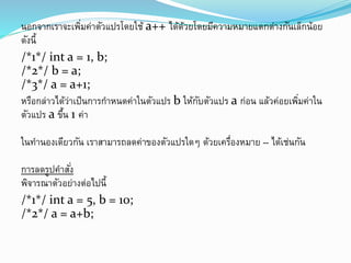 นอกจากเราจะเพิ่มค่าตัวแปรโดยใช้ a++ ได้ด้วยโดยมีความหมายแตกต่างกันเล็กน้อย
ดังนี้
/*1*/ int a = 1, b;
/*2*/ b = a;
/*3*/ a = a+1;
หรือกล่าวได้ว่าเป็นการกาหนดค่าในตัวแปร b ให้กับตัวแปร a ก่อน แล้วค่อยเพิ่มค่าใน
ตัวแปร a ขึ้น 1 ค่า
ในทานองเดียวกัน เราสามารถลดค่าของตัวแปรใดๆ ด้วยเครื่องหมาย -- ได้เช่นกัน
การลดรูปคาสั่ง
พิจารณาตัวอย่างต่อไปนี้
/*1*/ int a = 5, b = 10;
/*2*/ a = a+b;
 