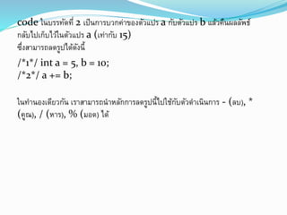 code ในบรรทัดที่ 2 เป็นการบวกค่าของตัวแปร a กับตัวแปร b แล้วคืนผลลัพธ์
กลับไปเก็บไว้ในตัวแปร a (เท่ากับ 15)
ซึ่งสามารถลดรูปได้ดังนี้
/*1*/ int a = 5, b = 10;
/*2*/ a += b;
ในทานองเดียวกัน เราสามารถนาหลักการลดรูปนี้ไปใช้กับตัวดาเนินการ - (ลบ), *
(คูณ), / (หาร), % (มอด) ได้
 