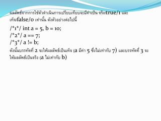 ผลลัพธ์จากการใช้ตัวดาเนินการเปรียบเทียบจะมีค่าเป็น จริง/true/1 และ
เท็จ/false/0 เท่านั้น ดังตัวอย่างต่อไปนี้
/*1*/ int a = 5, b = 10;
/*2*/ a == 7;
/*3*/ a != b;
ดังนั้นบรรทัดที่ 2 จะให้ผลลัพธ์เป็นเท็จ (a มีค่า 5 ซึ่งไม่เท่ากับ 7) และบรรทัดที่ 3 จะ
ให้ผลลัพธ์เป็นจริง (a ไม่เท่ากับ b)
 