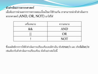 ตัวดำเนินกำรตรรกศำสตร์
เมื่อต้องการนาผลจากการตรวจสอบเงื่อนไขมาใช้ร่วมกัน เราสามารถนาตัวดาเนินการ
ตรรกศาสตร์ (AND, OR, NOT) มาใช้ได้
ซึ่งผลลัพธ์จากการใช้ตัวดาเนินการเปรียบเทียบจะมีค่าเป็น จริง/true/1 และ เท็จ/false/0
เช่นเดียวกับตัวดาเนินการเปรียบเทียบ ดังตัวอย่างต่อไปนี้
เครื่องหมาย ความหมาย
&& AND
|| OR
! NOT
 