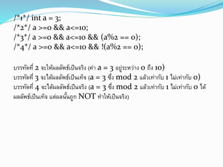/*1*/ int a = 3;
/*2*/ a >=0 && a<=10;
/*3*/ a >=0 && a<=10 && (a%2 == 0);
/*4*/ a >=0 && a<=10 && !(a%2 == 0);
บรรทัดที่ 2 จะให้ผลลัพธ์เป็นจริง (ค่า a = 3 อยู่ระหว่าง 0 ถึง 10)
บรรทัดที่ 3 จะได้ผลลัพธ์เป็นเท็จ (a = 3 ซึ่ง mod 2 แล้วเท่ากับ 1 ไม่เท่ากับ 0)
บรรทัดที่ 4 จะได้ผลลัพธ์เป็นจริง (a = 3 ซึ่ง mod 2 แล้วเท่ากับ 1 ไม่เท่ากับ 0 ได้
ผลลัพธ์เป็นเท็จ แต่ผลนั้นถูก NOT ทาให้เป็นจริง)
 