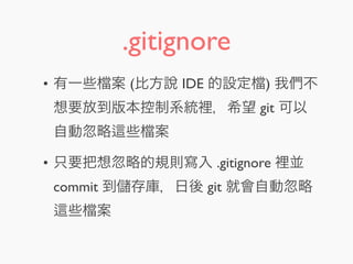 .gitignore
• 有一些 案 (比方說 IDE 的設定 ) 我們不
想要放到版本控制系統裡，希望 git 可以
自動忽略 些 案
• 只要把想忽略的規則寫入 .gitignore 裡並
commit 到 存庫，日後 git 就會自動忽略
些 案
 