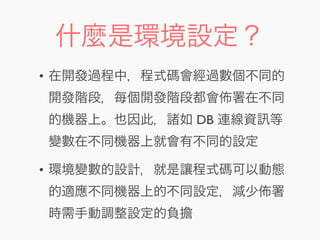 什麼是環境設定？
• 在開發過程中，程式碼會經過數個不同的
開發階段，每個開發階段都會 署在不同
的機器上。也因此，諸如 DB 連線資 等
變數在不同機器上就會有不同的設定
• 環境變數的設計，就是讓程式碼可以動態
的適應不同機器上的不同設定，減少 署
時需手動調整設定的負擔
 