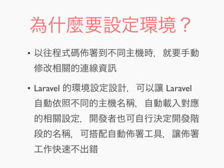 為什麼要設定環境？
• 以往程式碼 署到不同主機時，就要手動
修改相關的連線資
• Laravel 的環境設定設計，可以讓 Laravel
自動依照不同的主機名稱，自動載入對應
的相關設定，開發者也可自行決定開發階
段的名稱，可搭配自動 署工具，讓 署
工作快速不出錯
 