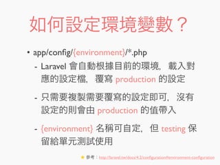 如何設定環境變數？
• app/conﬁg/{environment}/*.php
- Laravel 會自動根據目前的環境，載入對
應的設定 ，覆寫 production 的設定
- 只需要複製需要覆寫的設定即可，沒有
設定的則會由 production 的值帶入
- {environment} 名稱可自定，但 testing 保
留給單元測試使用
★ 參考：http://laravel.tw/docs/4.2/conﬁguration#environment-conﬁguration
 