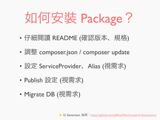 如何安裝 Package？
• 仔細閱讀 README (確認版本、規格)
• 調整 composer.json / composer update
• 設定 ServiceProvider、Alias (視需求)
• Publish 設定 (視需求)
• Migrate DB (視需求)
★ 以 Generator 為例：https://github.com/JeffreyWay/Laravel-4-Generators/
 