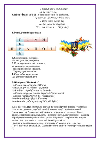 і треба, щоб потомкам
ми їх передали.
3. Пісня "Їхали козаки" у виконанні учня на акардеоні.
Красивий, щадрий рідний край
і пісня лине солов їна
Люби, шануй, оберігай
Усе, що зветься.... (Україна)
4. Розгадуваннякросворда
1. Символнашої держави -
Це тризуб жовто-яскравий.
2. Колизвучить він - всі встають,
до серця руку прикладають,
і вголос й подумки співають,
І Україну прославляють.
3. Синє небо, жовте жито-
Цю святиню знають діти.
5. Вікторина "Най,най..."
Найбільше місто України ?(Київ)
Найбільша річка України? (Дніпро)
Найглибше озеро?(Світязь на Волині)
Найбільше море, що омиває Україну? (Чорне море)
Найвища тварина? (Зубр, 1Т, у Карпатах)
Чемпіони з боксу? (брати Кличко)
Чемпіони зі стрибків у висоту ?(Сергій Бубка)
6. Ми всі різні. Що не край, то звичай. Роботав групах. Вправа "Картопля"
Нам може здаватися, що "всі китайці на одне лице", а фіни-мовчазні.
Однак,якщо ми ближче познайомимося з конкретноюлюдиною,більш
дізнаємося про її індивідуальність - неповторність бде очевидною. - Давайте
спробуємо показатиунікальність усього існуючого. Наврядчихто-небудь
уважає, що 1кг картоплі сповнений індивідуальністю.
Візьміть кожний по картоплині, роздивіться її уважно протягом 1хв.
(Потім картопля змішується. Кожнийповинен знайти своюкартоплю й описати
її)
Г І М Н
Е
Р
Б
П А П О Р
 