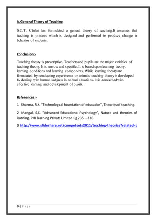10 | P a g e
iv.General Theory of Teaching
S.C.T. Clarke has formulated a general theory of teaching.It assumes that
teaching is process which is designed and performed to produce change in
behavior of students.
Conclusion:-
Teaching theory is prescriptive. Teachers and pupils are the major variables of
teaching theory. It is narrow and specific. It is based upon learning theory,
learning conditions and learning components. While learning theory are
formulated by conducting experiments on animals teaching theory is developed
by dealing with human subjects in normal situations. It is concerned with
effective learning and development of pupils.
References:-
1. Sharma. R.K. “Technological foundation of education”, Theories of teaching.
2. Mangal. S.K. “Advanced Educational Psychology”, Nature and theories of
learning. PHI learning Private Limited.Pg.235 – 236.
3. http://www.slideshare.net/competents2011/teaching-theories?related=1
 