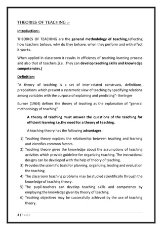 3 | P a g e
THEORIES OF TEACHING :-
Introduction:-
THEORIES OF TEACHING are the general methodology of teaching,reflecting
how teachers behave, why do they behave, when they perform and with effect
it works.
When applied in classroom it results in efficiency of teaching-learning process
and also that of teachers.(i.e. .They can develop teaching skills and knowledge
competencies.)
Definition:
“A theory of teaching is a set of inter-related constructs, definitions,
prepositions which present a systematic view of teaching by specifying relations
among variables with the purpose of explaining and predicting”- Kerlinger
Burner (1964) defines the theory of teaching as the explanation of “general
methodology of teaching”
A theory of teaching must answer the questions of the teaching for
efficient learning i.e.the need for a theory of teaching.
A teaching theory has the following advantages:
1) Teaching theory explains the relationship between teaching and learning
and identifies common factors.
2) Teaching theory gives the knowledge about the assumptions of teaching
activities which provide guideline for organizing teaching. The instructional
designs can be developed with the help of theory of teaching.
3) Provides the scientific basis for planning, organizing, leading and evaluation
the teaching.
4) The classroom teaching problems may be studied scientifically through the
knowledge of teaching theory.
5) The pupil-teachers can develop teaching skills and competency by
employing the knowledge given by theory of teaching.
6) Teaching objectives may be successfully achieved by the use of teaching
theory.
 