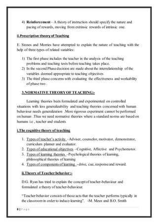 8 | P a g e
4) Reinforcement – A theory of instruction should specify the nature and
pacing of rewards, moving from extrinsic rewards of intrinsic one.
ii.Prescriptive theory of Teaching
E. Stones and Morries have attempted to explain the nature of teaching with the
help of three types of related variables:
1) The first phase includes the teacher in the analysis of the teaching
problems and teaching tests before teaching takes place.
2) In the second Phasedecision are made about the interrelationship of the
variables deemed appropriate to teaching objectives
3) The third phase concerns with evaluating the effectiveness and workability
of phase two .
3.NORMATIVE THEORYOF TEACHING:-
Learning theories been formulated and experimented on controlled
situations with less generalizability and teaching theories concerned with human
behaviour needs generalization .More rigorous experiment cannot be performed
on human .Thus we need normative theories where a standard norms are based on
humans i.e , teacher and students
i.The cognitive theory of teaching
1. Types of teacher’s activity –Adviser, counselor, motivator, demonstrator,
curriculum planner and evaluator.
2. Types of educational objectives –Cognitive, Affective and Psychomotor.
3. Types of learning theories –Psychological theories of learning,
philosophical theories of learning
4. Types of components of learning - drive, cue, responseand reward.
ii.Theory of Teacher behavior:-
D.G. Ryan has tried to explain the conceptof teacher-behaviour and
formulated a theory of teacher-behaviour.
“Teacher behavior consists of those acts that the teacher performs typically in
the classroom in order to induce-learning”. -M. Meux and B.O. Smith
 
