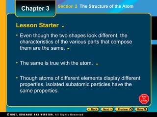 Section 2 The Structure of the Atom
Lesson Starter
• Even though the two shapes look different, the
characteristics of the various parts that compose
them are the same.
• The same is true with the atom.
• Though atoms of different elements display different
properties, isolated subatomic particles have the
same properties.
Chapter 3
 