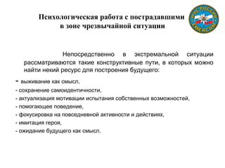 Психологическая работа с пострадавшими
в зоне чрезвычайной ситуации
Непосредственно в экстремальной ситуации
рассматриваются такие конструктивные пути, в которых можно
найти некий ресурс для построения будущего:
- выживание как смысл,
- сохранение самоидентичности,
- актуализация мотивации испытания собственных возможностей,
- помогающее поведение,
- фокусировка на повседневной активности и действиях,
- имитация героя,
- ожидание будущего как смысл.
 
