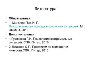 Литература
• Обязательная:
• 1. Малкина-Пых И. Г.
Психологическая помощь в кризисных ситуациях. М. :
ЭКСМО, 2010.
• Дополнительная:
• 1.Гуренкова Г.Н. Психология экстремальных
ситуаций. СПБ: Питер. 2010.
• 2. Елисеев О.П. Практикум по психологии
личности.СПб.: Питер, 2010.
 