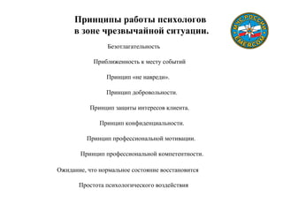 Принципы работы психологов
в зоне чрезвычайной ситуации.
Безотлагательность
Приближенность к месту событий
Принцип «не навреди».
Принцип добровольности.
Принцип защиты интересов клиента.
Принцип конфиденциальности.
Принцип профессиональной мотивации.
Принцип профессиональной компетентности.
Ожидание, что нормальное состояние восстановится
Простота психологического воздействия
 