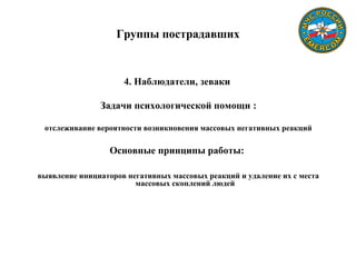 Группы пострадавших
4. Наблюдатели, зеваки
Задачи психологической помощи :
отслеживание вероятности возникновения массовых негативных реакций
Основные принципы работы:
выявление инициаторов негативных массовых реакций и удаление их с места
массовых скоплений людей
 