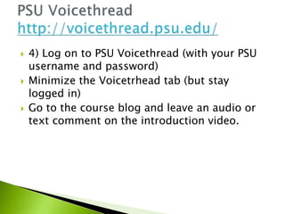  4) Log on to PSU Voicethread (with your PSU
username and password)
 Minimize the Voicetrhead tab (but stay
logged in)
 Go to the course blog and leave an audio or
text comment on the introduction video.
 