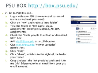  2) Go to PSU Box and..
a. Login with your PSU Username and password
(same as webmail password)
b. Click on “new” and create a “new folder”
c. Title the folder as “last name, class,
assignments” (example: Mattson, AI130A,
assignments)
d. Check the “Invite people to upload or download
files” box
e. Add nla12@psu.edu as a collaborator
f. Give nla12@psu.edu “viewer uploader”
permissions
g. Click “okay”
h. Click “share”, which is to the right of the folder
you created
i. Copy and past the link provided and send it to
me (nla12@psu.edu) in an email from your psu
email account.
 