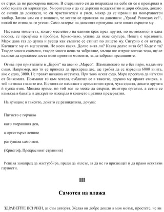 от страх да не разочарова някого. В старанието си да подражава на себе си се е превърнал в
собствената си карикатура. Уморително е да се държиш неадекватно и дори обидно, докато
се силиш да докажеш, че си чувствителен и умен, макар да се правиш на повърхностен
злобар. Затова сам си е виновен, че когато се провиква на дансинга: „Урааа! Разведох се!“,
никой не отива да го утеши. Само лазерът на дансинга промушва като шпага сърцето му.
Настъпва моментът, когато местенето на единия крак пред другия, по възможност в една
посока, се превръща в проблем. Криво-ляво, успява да яхне скутера. Нощта е мразовита.
Марк дава газ до дупка и усеща как сълзите се стичат по лицето му. Сигурно е от вятъра.
Клепките му са вцепенени. Не носи каска. Долче вита ли? Каква долче вита бе? Къде е тя?
Твърде много спомени, твърде много неща за забравяне, мъчно ще изтрие всичко това, ще се
наложи да преживее доста нови приятни моменти, за да забрави предишните.
Отива при приятелите в „Барон“ на авеню „Марсо“. Шампанското не е без пари, мадамите
също. Например, ако ти се прииска да прекараш две, ще трябва да се изръсиш 6000 кинта,
ако е една, 3000. Не правят никаква отстъпка. При това искат сухо. Марк прескача да изтегли
от банкомата. Помъкват го към хотела, събличат се в таксито, дружно му правят свирка, а
той натиска главите им. В стаята се намазват с ароматичен крем, чука едната, докато другата
ѝ пуска език. Минава време, но той все не може да свърши, имитира оргазъм, а сетне се
измъква в банята и дискретно изхвърля в кошчето празния презерватив.
На връщане в таксито, докато се развиделява, дочува:
Питието е горчиво
като вчерашния ден,
а оркестърът лениво
разтушава само мен.
(Кристоф, Прекрасният странник)
Решава занапред да мастурбира, преди да излезе, за да не го прихващат и да прави всякакви
глупости.
ІІІ
Самотен на плажа
ЗДРАВЕЙТЕ ВСИЧКИ, аз съм авторът. Желая ви добре дошли в моя мозък, простете, че ви
 