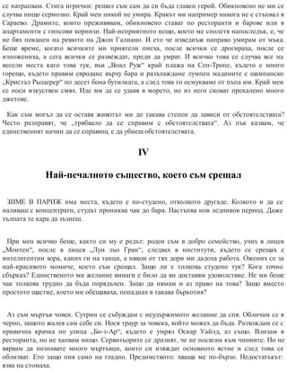 се натрапвам. Стига игрички: решил съм сам да си бъда главен герой. Обикновено не ми се
случва нищо сериозно. Край мен никой не умира. Кракът ми например никога не е стъпвал в
Сараево. Драмите, които преживявам, обикновено стават по ресторанти и барове или в
апартаменти с гипсови корнизи. Най-неприятното нещо, което ме сполетя напоследък, е, че
не бях поканен на ревюто на Джон Галиано. И ето че изведнъж направо умирам от мъка.
Беше време, когато всичките ми приятели пиеха, после всички се дрогираха, после се
изпожениха, а сега всички се развеждат, преди да умрат. И всичко това се случва все на
весели места като това тук, във „Воал Руж“ край плажа на Сен-Тропе, където е много
горещо, където правим евроданс върху бара и разхлаждаме лумпен мадамите с шампанско
„Кристал Рьодерер“ по десет бона бутилката, а след това го осмукваме от пъпа им. Край мен
се носи изкуствен смях. Иде ми да се удавя в морето, но из него сноват прекалено много
джетове.
Как съм могъл да се оставя животът ми до такава степен да зависи от обстоятелствата?
Често разправят, че „трябвало да се справим с обстоятелствата“. Аз пък казвам, че
единственият начин да се справиш, е да убиеш обстоятелствата.
ІV
Най-печалното същество, което съм срещал
ЗИМЕ В ПАРИЖ има места, където е по-студено, отколкото другаде. Колкото и да се
наливаш с концентрати, студът прониква чак до бара. Настъпва нов ледников период. Даже
тълпата те кара да зъзнеш.
При мен всичко беше, както си му е редът: роден съм в добро семейство, учих в лицея
„Монтен“, после в лицея „Луи льо Гран“, следвах в институти, където се срещах с
интелигентни хора, каних ги на танци, а някои от тях дори ми дадоха работа. Ожених се за
най-красивото момиче, което съм срещал. Защо ли е толкова студено тук? Кога точно
сбърках? Единственото ми желание винаги е било да ви доставям удоволствие. Не ми беше
чак толкова трудно да бъда порядъчен. Защо да нямам и аз право на това? Защо вместо
простото щастие, което ми обещаваха, попаднах в такава бъркотия?
Аз съм мъртъв човек. Сутрин се събуждам с неудържимото желание да спя. Обличам се в
черно, защото жалея сам себе си. Нося траур за човека, който можех да бъда. Разхождам се с
привична крачка по улица „Бо-з-Ар“, където е умрял Оскар Уайлд, аз също. Влизам в
ресторанта, но не хапвам нищо. Сервитьорите се дразнят, че не посягам към чиниите. Но не
вярвам да познавате много мъртъвци, които си изяждат основното ястие и след това се
облизват. Ето защо пия само на гладно. Предимството: хваща ме по-бързо. Недостатъкът:
язва на стомаха.
 