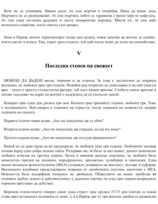 Вече не се усмихвам. Нямам сили. Аз съм мъртъв и погребан. Няма да имам деца.
Мъртвите не се размножават. Аз съм мъртвец, който се здрависва с разни хора из кафетата.
Аз съм един по-скоро радушен и доста зиморничав мъртвец. Мисля си, че съм най-
печалното същес​тво, което някога съм срещал.
Зиме в Париж, когато термометърът падне под нулата, човек започва да мечтае за салони,
които светят в нощта. Там, скрит сред стадото, той най-после може да зъзне на спокойствие.
V
Последна степен на свежест
МОЖЕШ ДА БЪДЕШ висок, черноок и да плачеш. За това е достатъчно да откриеш
внезапно, че любовта трае три години. Подобен род откритие не пожелавам и на най-злия си
враг – което е просто стилистична фигура, тъй като нямам врагове. Снобите нямат врагове и
затова злословят по адрес на всички с надеждата да си спечелят някой.
Комарът трае един ден, розата три дни. Котката трае тринайсет години, любовта три. Това
е положението. Най-напред е годината на страстта, после годината на нежността, накрая
годината на скуката.
Първата година човек казва: „Ако ме напуснеш, ще се убия“.
Втората година казва: „Ако ме напуснеш, ще страдам, но ще ми мине“.
Третата година казва: „Ако ме напуснеш, ще изстудя шампанското“.
Никой не си дава труда да ви предупреди, че любовта трае три години. Любовният заговор
почива върху една добре пазена тайна. Разправят ви, че било за цял живот, докато химически
любовта изчезва на третата година. Четох в някакво женско списание, че любовта била
мимолетен прилив на допамин, норадреналин, пролактин, лулиберин и оцитоцин. Една
малка молекула фенилетиламин (ФEA) създавала усещането на веселост, възторг и еуфория.
Внезапното влюбване представлявало неврони от лимбичната система, наситени с ФEA.
Нежността била ендорфини (опиумът на двойката). Обществото ви мами: пробутва ви
голямата любов, докато в действителност е доказано научно, че след три години въпросните
хормони престават да действат.
Впрочем статистиките говорят сами: една страст трае средно 317,5 дни (питам се какво
става през останалата половина от деня...), а в Париж две от три женени двойки се развеждат
 
