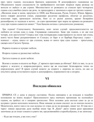 през трите години, последвали брачната церемония. В демографските годишници на
Обединените нации специалисти по преброяването поставят въпроси върху развода на
жители от шейсет и две страни. Мнозинството от разводите са станали през четвъртата
година след сватбата (което ще рече, че процедурата е започнала в края на третата година).
„Милиони мъже и жени, проучени от ООН, във Финландия, Русия, Египет, Южна Африка,
които говорят различни езици, упражняват различни професии, обличат се различно,
използват пари, произнасят молитви, боят се от разни демони, хранят безкрайно
разнообразие от надежди и мечти... до един преминават през върха на кривата на разводите
след три години съвместен живот.“ Тази банална истина е допълнително унижение.
Три години! Статистиките, биохимията, моят личен случай: продължителността на
любовта си остава една и съща. Смущаващо съвпадение. Защо три години, а не две или
четири, или шестстотин? Според мен това потвърждава съществуването на онези три етапа,
които често биват разграничавани от Стендал, от Барт и от Барбара Картланд: страст –
нежност – скука, цикъл от три степени, всяка от които трае една година – триъгълник,
свещен като Светата Троица.
Първата година се купуват мебели.
Втората година се разместват мебели.
Третата година се делят мебели.
Всичко е казано в песента на Фере: „С времето преставаш да обичаш“. Кой сте вие, та да се
мерите с жлезите и невромедиаторите, които ще ви изоставят безвъзвратно точно на
определената дата? В краен случай можете да спорите с лиризма на поета, но ако се
опълчите срещу естествените науки и демографията, поражението ви е сигурно.
VІ
Последна обиколка
ПРИБРАХ СЕ у дома в ужасно състояние. Пълна свинщина е да изпадам в подобни
положения на моята възраст! Преклонението пред пиячката преминава на осемнайсет
години, на трийсет си е направо трогателно. Поех половин доза екстази само за да се
целувам с разни непознати момичета. Инак нямаше да имам смелост да си опитам късмета.
Момичетата, които така и не съм целунал от страх да не ме разкарат, нямат чет. В това ми е
чарът: нямам представа дали въобще имам чар. В „Куин“ двете пияни руси красавици
започнаха да си пъхат езиците в ушите ми, предизвиквайки стереобълбукане, и ме запитаха:
– Къде ще отидем, у вас или у нас?
 