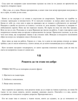 След като им направих едно колективно пускане на език (и ги ухапах по връхчетата на
гърдите), отвърнах гордо:
– Вие у вас, аз у дома. Нямам презервативи, а освен това тази вечер празнувам моя развод и
ме е страх, че няма да ми стане.
Качих се на скутера и се озовах в опустелия си апартамент. Тревогата ме сграбчи за
стомаха: пропадане в неизвестното. И то напълно излишно: за какъв дявол цяла вечер да
бягаш от себе си, след като в края на краищата ще се озовеш в собственото си жилище?
Намерих в джоба на палтото си пликче с остатък от доза кокаин. Смръкнах го направо от
амбалажната хартия. Поне ще ми поразсее мъката. По върха на носа ми има бял прашец.
Вече не ми се спи. Разсъмва се и цяла Франция ще тръгне на работа. А през това време един
попревтасал юноша няма да мръдне в продължение на часове. Прекалено съсипан, за да спя,
чета или пиша, ще съзерцавам тавана и ще стискам зъби. Виждам в огледалото негативния
образ на клоун със зачервено лице и белосан нос.
Днес няма да ходя на работа. Гордея се с това, че в деня на моя развод отказах да правя
тройка с две от онези момичета, с които лягаш, но до които ненавиждаш да се събуждаш.
Като оставим настрани тенджерката, от която прелива изкипяло мляко, едва ли има на
света по-неприятна гледка от самия мен.
VІІ
Рецепта да ти стане по-добре
ТРЯБВА ЧЕСТО да си повтаряш следните фрази:
1. Щастието не съществува.
2. Любовта е невъзможна.
3. Нищо няма значение.
Ако я приеме на сериозно, тази рецепта може да се стори на човека идиотска, но може би
тъкмо тя ми спаси живота, когато направо докосвах дъното. Опитайте я и вие, когато
следващия път изпаднете в нервна депресия. Препоръчвам ви я.
Ето ви също така и списък с тъжни песни, които да слушате, за да се измъкнете от
 