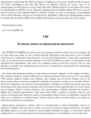 тресавището: April Come She Will на Саймън и Гарфънкъл (20 пъти), Trouble на Кет Стивънс
(10 пъти), Something in the Way She Moves на Джеймс Тейлър (10 пъти), Ако ти не
съществуваше на Жо Дасен (5 пъти), Sixty Years On и Border Song на Елтън Джон (40 пъти),
Everybody Hurts на REM (5 пъти), Няколко любовни думи на Мишел Берже (40 пъти, но не се
хвалете много с това), Memory Motel на „Ролинг Стоунс“ (8 пъти и половина), Living Without
You на Ренди Нюман (100 пъти), Caroline No на „Бийчбойс“ (600 пъти), Кройцеровата соната
на Лудвиг ван Бетховен (6000 пъти). Доб​ра компилация, няма що, даже си имам и девиз:
Компилация от мрак,
да ти се додрайфа чак.
VІІІ
За онези, които са пропуснали началото
НА ТРИЙСЕТ ГОДИНИ все още не мога да погледна момиче в очите, без да се изчервя. Да
се чуди човек как може да съм толкова свенлив. Прекалено съм разглезен, за да се влюбя
наистина, но и прекалено чувствителен, за да остана безразличен. С една дума, прекалено
слаб, за да остана женен. Какво всъщност ми стана? Разбира се, много се изкушавам да ви
препратя към предишните два тома, но в крайна сметка не би било честно, като се има
предвид, че скоро след първоначалния им успех, на въпросните два романтични шедьовъра
бе смачкан фасонът.
Ето защо нека направим резюме на предишните епизоди: здравата го бях ударил на живот,
бях типична рожба на нашето общество на излишен разкош. Родил съм се на 21 септември
1965 година, двайсет години след Аушвиц, през първия ден на есента. Появил съм се на
света в деня, когато листата на дърветата започват да се ронят, а дните да се скъсяват. Оттам
може би и вроденото ми чувство на разочарование. Изкарвах си хляба, като редях думи във
вестниците или в рекламните агенции, като последните имаха предимството, че за по-малко
думи плащаха повече. Станах известен, като организирах в Париж празненства, когато в
Париж вече нямаше празненства. Това няма нищо общо с думите и въпреки това по този
начин си създадох име, вероятно защото в наше време хората, които се занимават с редене на
думи, не са смятани за толкова важни, колкото онези, чиито снимки може да се видят по
светските страници на списанията.
Предизвиках удивление у хората, които се интересуваха от моята биография, когато се
ожених по любов. Един ден ми се стори, че в един син поглед съзирам вечността. Аз, който
прекарвах времето си, като сновях от едно вечерно събиране на друго, и постоянно сменях
професиите си, за да нямам време да изпадна в депресия, аз си въобразих, че съм щастлив.
 