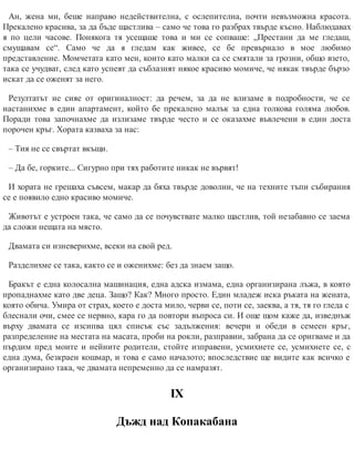 Ан, жена ми, беше направо недействителна, с ослепителна, почти невъзможна красота.
Прекалено красива, за да бъде щастлива – само че това го разбрах твърде късно. Наблюдавах
я по цели часове. Понякога тя усещаше това и ми се сопваше: „Престани да ме гледаш,
смущавам се“. Само че да я гледам как живее, се бе превърнало в мое любимо
представление. Момчетата като мен, които като малки са се смятали за грозни, общо взето,
така се учудват, след като успеят да съблазнят някое красиво момиче, че някак твърде бързо
искат да се оженят за него.
Резултатът не сияе от оригиналност: да речем, за да не влизаме в подробности, че се
настанихме в един апартамент, който бе прекалено малък за една толкова голяма любов.
Поради това започнахме да излизаме твърде често и се оказахме въвлечени в един доста
порочен кръг. Хората казваха за нас:
– Тия не се свъртат вкъщи.
– Да бе, горките... Сигурно при тях работите никак не вървят!
И хората не грешаха съвсем, макар да бяха твърде доволни, че на техните тъпи събирания
се е появило едно красиво момиче.
Животът е устроен така, че само да се почувствате малко щастлив, той незабавно се заема
да сложи нещата на място.
Двамата си изневерихме, всеки на свой ред.
Разделихме се така, както се и оженихме: без да знаем защо.
Бракът е една колосална машинация, една адска измама, една организирана лъжа, в която
пропаднахме като две деца. Защо? Как? Много просто. Един младеж иска ръката на жената,
която обича. Умира от страх, което е доста мило, черви се, поти се, заеква, а тя, тя го гледа с
блеснали очи, смее се нервно, кара го да повтори въпроса си. И още щом каже да, изведнъж
върху двамата се изсипва цял списък със задължения: вечери и обеди в семеен кръг,
разпределение на местата на масата, проби на рокли, разправии, забрана да се оригваме и да
пърдим пред моите и нейните родители, стойте изправени, усмихнете се, усмихнете се, с
една дума, безкраен кошмар, и това е само началото; впоследствие ще видите как всичко е
организирано така, че двамата непременно да се намразят.
ІХ
Дъжд над Копакабана
 