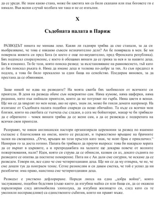 да се уреди. Не знам какво стана, може би цветята ми са били скапани или пък боговете ги е
нямало. Във всеки случай молбата ми така и не се изпълни.
Х
Съдебната палата в Париж
РАЗВОДЪТ никога не минава леко. Какви ли гадняри трябва да сме станали, за да си
въобразяваме, че това е някакво съвсем незначително дело? Ан бе повярвала в мен. Бе ми
поверила живота си пред Бога (и което е още по-внушително, пред Френската република).
Бях подписал споразумение, с което ѝ обещавах винаги да се грижа за нея и за нашите деца.
Бях я измамил. Тя бе тази, която поиска развод: за възстановяване на равновесието, тъй като
аз бях поискал ръката ѝ. Няма да имаме деца и толкова по-добре за тях. Аз съм предател и
подлец, а това би било прекалено за един баща на семейство. Пледирам виновен, за да
престана да се обвинявам.
Защо никой не идва на разводите? На моята сватба бях заобиколен от всичките си
приятели. В деня на развода обаче съм невероятно сам. Няма кумове, няма шаферки, няма
роднини, нито пък пийнали приятели, които да ме потупват по гърба. Няма цветя и венци.
Ще ми се да хвърлят по мен нещо, ако не ориз, знам ли, може би гнили домати например. На
излизане от Съдебната палата подобни снаряди са нещо обичайно. Та къде са всички мои
близки, които на сватбата се тъпчеха със сладки, а сега ме бойкотират, макар че би трябвало
да е обратното – човек винаги трябва да се жени сам, а да се развежда с подкрепата на
всички свои приятели.
Разправят, че някои англикански пастори организирали церемонии за развод по взаимно
съгласие с благословия на онези, които се разделят, и тържествено връщане на брачните
халки на свещеника. „Отче, връщам ви този пръстен като знак, че моят брак е приключил.“
Намирам го за доста готино. Папата би трябвало да проучи въпроса: това би накарало хората
да се върнат в църквите, а и препродажбата на халките ще докарва повече от волните
пожертвования, нали? Идея, която си струва да се обмисли, казвам си аз, докато съдията по
разводите се опитва да постигне помирение. Пита ни с Ан дали сме сигурни, че искаме да се
разведем. Говори ни, все едно че сме четиригодишни деца. Ще ми се да му отвърна, че не, че
сме дошли тук да поиграем тенис. Сетне размислям и си давам сметка, че той е успял да ни
разобличи: има право, наистина сме четиригодишни деца.
Разводът е умствено дефлориране. Поради липса на една „добра война“, която
заслужаваме, подобни бедствия (също както да изгубиш майка си или баща си, да се окажеш
парализиран след автомобилна злополука, да изгубиш жилището си, след като са те
уволнили несправедливо) са единствените събития, които ни правят мъже.
 