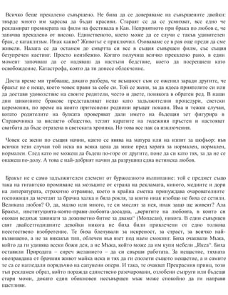 Всичко беше прекалено съвършено. Не бива да се доверяваме на съвършените двойки:
твърде много им харесва да бъдат красиви. Стараят се да се усмихват, все едно че
рекламират премиерата на филм на фестивала в Кан. Неприятното при брака по любов е, че
започва прекалено от високо. Единственото, което може да се случи с такъв удивителен
брак, е катаклизъм. Инак какво? Животът е приключил. Озоваваме се в рая още преди да сме
живели. Налага се да останем до смъртта си все в същия съвършен филм, със същия
безупречен кастинг. Просто неизбежно. Когато получиш всичко прекалено рано, в един
момент започваш да се надяваш да настъпи бедствие, което да посрещнеш като
освобождение. Катастрофа, която да ти донесе облекчение.
Доста време ми трябваше, докато разбера, че всъщност съм се оженил заради другите, че
бракът не е нещо, което човек прави за себе си. Той се жени, за да ядоса приятелите си или
да достави удоволствие на своите родители, често и двете, понякога в обратен ред. В наши
дни шикозните бракове представляват нещо като задължителни процедури, светски
церемонии, по време на които притеснени роднини връщат покани. Има и тежки случаи,
когато родителите на булката проверяват дали името на бъдещия зет фигурира в
Справочника за висшето общество, теглят каратите на годежния пръстен и настояват
сватбата да бъде отразена в светската хроника. Но това все пак са изключения.
Човек се жени по същия начин, както се явява на матура или на изпит за шофьор: във
всички тези случаи той иска на всяка цена да мине пред хората за нормален, нормален,
нормален. След като не можеш да бъдеш по-горе от другите, поне да си като тях, за да не се
окажеш по-долу. А това е най-добрият начин да разрушиш една истинска любов.
Бракът не е само задължителен елемент от буржоазното възпитание: той е предмет също
така на гигантско промиване на мозъците от страна на рекламата, киното, медиите и дори
на литературата, страхотно отравяне, което в крайна сметка принуждава очарователните
госпожици да мечтаят за брачна халка и бяла рокля, за които инак изобщо не биха се сетили.
Великата любов? О, да, малко или много, те си мислят за нея, инак защо ще живеят? Ала
Бракът, институцията-която-прави-любовта-досадна, „веригите на любовта, в които си
окован веднъж завинаги за доживотно битие за двама“ (Мопасан), никога. В един съвършен
свят двайсетгодишните девойки никога не биха били привлечени от едно толкова
неестествено изобретение. Те биха бленували за искреност, за страст, за всичко най-
възвишено, а не за някакъв тип, облечен във взет под наем смокинг. Биха очаквали Мъжа,
който да ги удивява всеки божи ден, а не Мъжа, който може да им купи мебели „Икеа“. Биха
оставили Природата – сиреч желанието – да си свърши работата. За нещастие, тяхната
онеправдана от брачния живот майка иска и тях да ги сполети същото нещастие, а и самите
те са се нагледали порядъчно на сапунени опери. И така, те очакват Прекрасния принц, този
тъп рекламен образ, който поражда единствено разочаровани, озлобени съпруги или бъдещи
стари моми, докато един обикновен несъвършен мъж може спокойно да ги направи
щастливи.
 