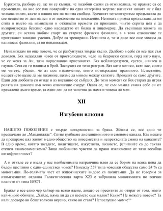 Буржоата, разбира се, ще ви се кълнат, че подобни схеми са отживелица, че нравите са се
променили, но вие все пак повярвайте на една изтерзана жертва: натискът никога не е бил
толкова силен, както в нашия век на мнима свобода. Брачният тоталитаризъм продължава да
сее нещастие от ден на ден и от поколение на поколение. Неговата примка продължава да ни
стяга в името на измислени и отживели времето си принципи, чиято скрита цел е да
възпроизвежда безспир едно наследство от болка и лицемерие. Да съсипваш живота на
другите, си остава любим спорт на старите френски фамилии, а в това отношение те
притежават завидни умения. Добре са тренирани. Истината е, че и днес все още можем да
напишем: фамилии, аз ви ненавиждам.
Ненавиждам ви още повече, че се разбунтувах твърде късно. Дълбоко в себе си все пак съм
доволен. Бях недодялан човек от простолюдието, чедо на беарнски селяни, горд като паун,
че се женя за Ан, тази порцеланова аристокотка. Бях неблагоразумен, суетен, наивен и
глупав. Сега си го плащам в брой. Заслужих си този разгром. Бях като всички, като вас, които
ме четете, убеден, че аз съм изключение, което потвърждава правилото. Естествено,
нещастието щеше да ме подмине, щяхме да минем между капките. Провалят се само другите.
Един ден любовта си отиде и аз внезапно се събудих. До този момент се бях старал да играя
ролята на доволен във всяко отношение съпруг. Оказа се, че съм мамил самия себе си от
прекалено дълго време, та един ден да не започна да мамя и човека до мен.
ХІІ
Изгубени илюзии
НАШЕТО ПОКОЛЕНИЕ е твърде повърхностно за брака. Женим се, все едно че
прескачаме до „Макдоналдс“. Сетне грабваме дистанционното и сменяме канала. Как искате
да прекараме цял живот в едно общество на повсеместна и непрекъсната смяна на каналите?
В едно време, когато звездите, политиците, изкуствата, половете, религиите са до такава
степен взаимозаменяеми? Защо любовното чувство да прави изключение от тази всеобща
шизофреничност?
А и откъде се е взела у нас необяснимата натрапчива идея да се борим на всяка цена да
бъдем щастливи с един-единствен човек? Измежду 558 типа човешки общества само 24 % са
моногамни. По-голямата част от животинските видове са полигамни. Да не говорим за
извънземните: отдавна Галактическата харта Х23 е забранила моногамията по всички
планети от типа В#871.
Бракът е все едно чер хайвер на всяко ядене, докато се преситите до отврат от това, което
най-много обичате. „Хайде, няма ли да си вземете още малко? Какво? Не можете повече? Та
нали доскоро ви беше толкова вкусно, какво ви става? Непослушно момче!“
 